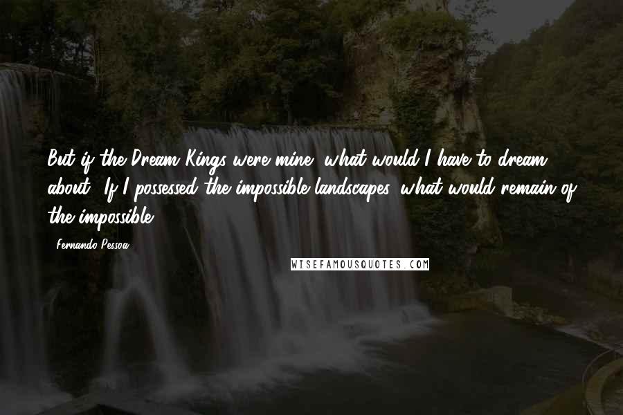 Fernando Pessoa Quotes: But if the Dream Kings were mine, what would I have to dream about? If I possessed the impossible landscapes, what would remain of the impossible?