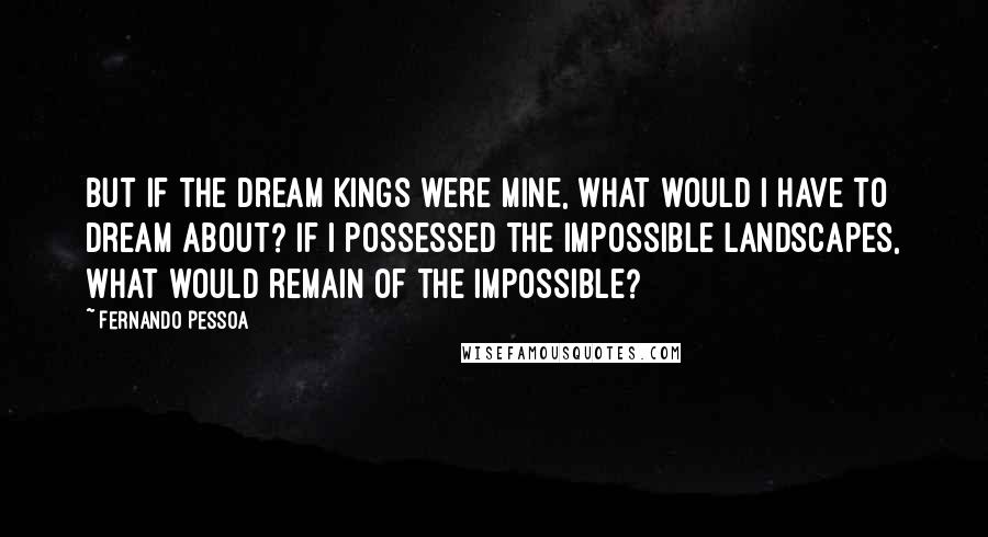 Fernando Pessoa Quotes: But if the Dream Kings were mine, what would I have to dream about? If I possessed the impossible landscapes, what would remain of the impossible?