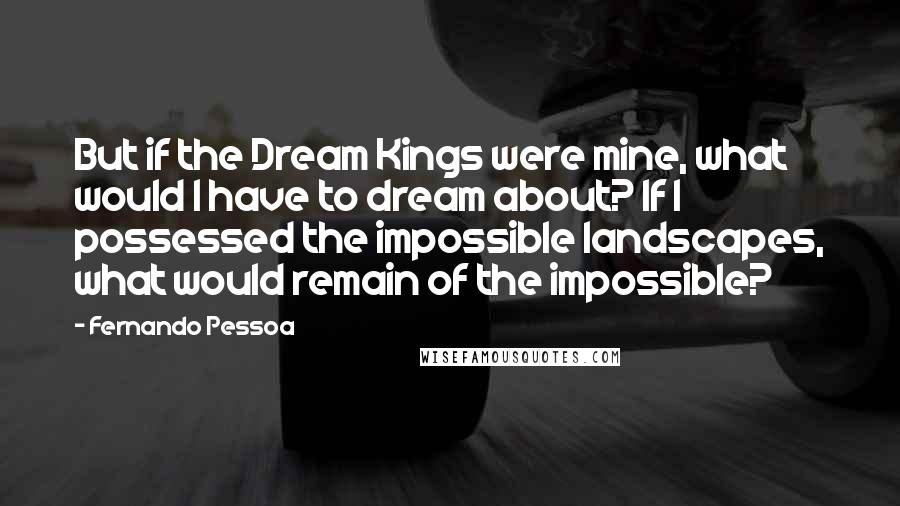 Fernando Pessoa Quotes: But if the Dream Kings were mine, what would I have to dream about? If I possessed the impossible landscapes, what would remain of the impossible?
