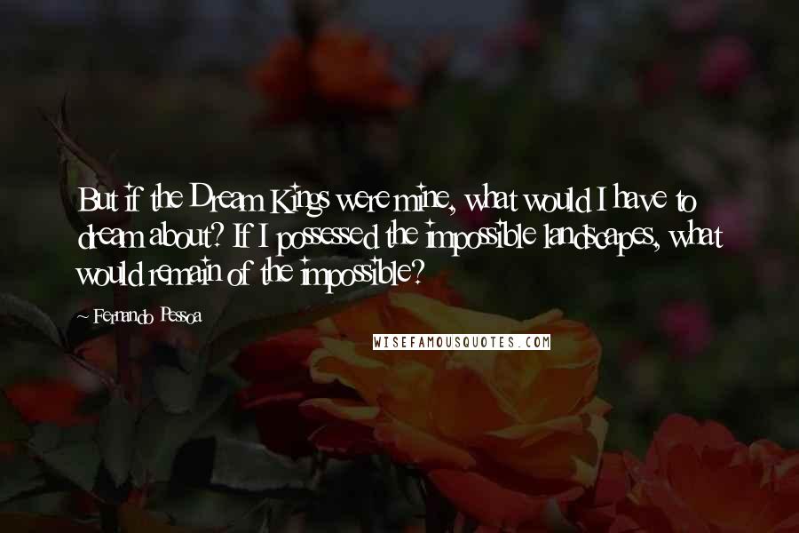 Fernando Pessoa Quotes: But if the Dream Kings were mine, what would I have to dream about? If I possessed the impossible landscapes, what would remain of the impossible?