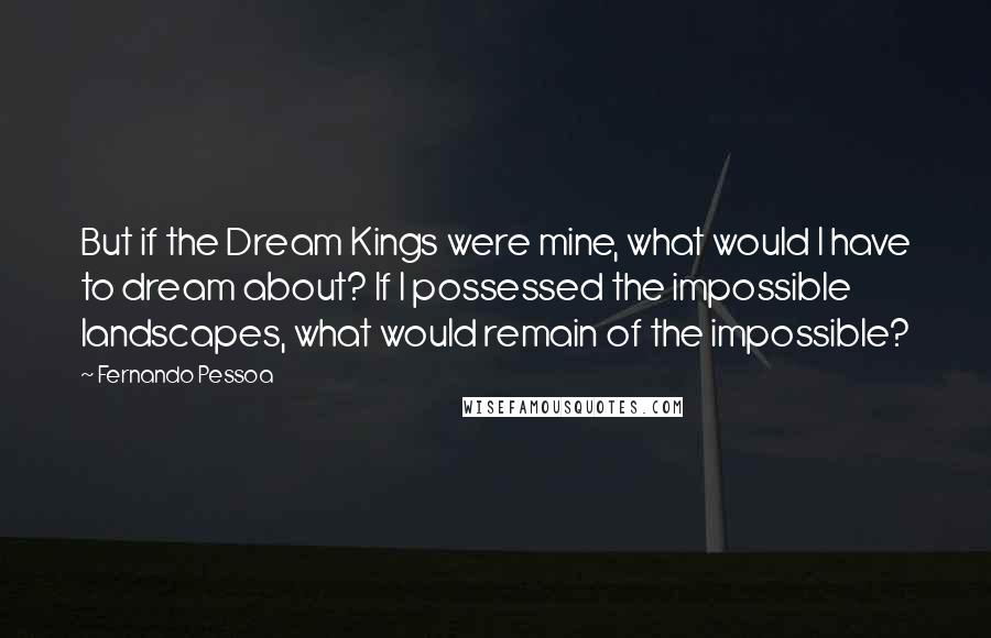 Fernando Pessoa Quotes: But if the Dream Kings were mine, what would I have to dream about? If I possessed the impossible landscapes, what would remain of the impossible?