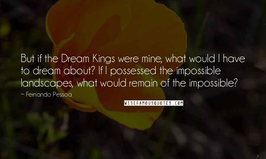 Fernando Pessoa Quotes: But if the Dream Kings were mine, what would I have to dream about? If I possessed the impossible landscapes, what would remain of the impossible?