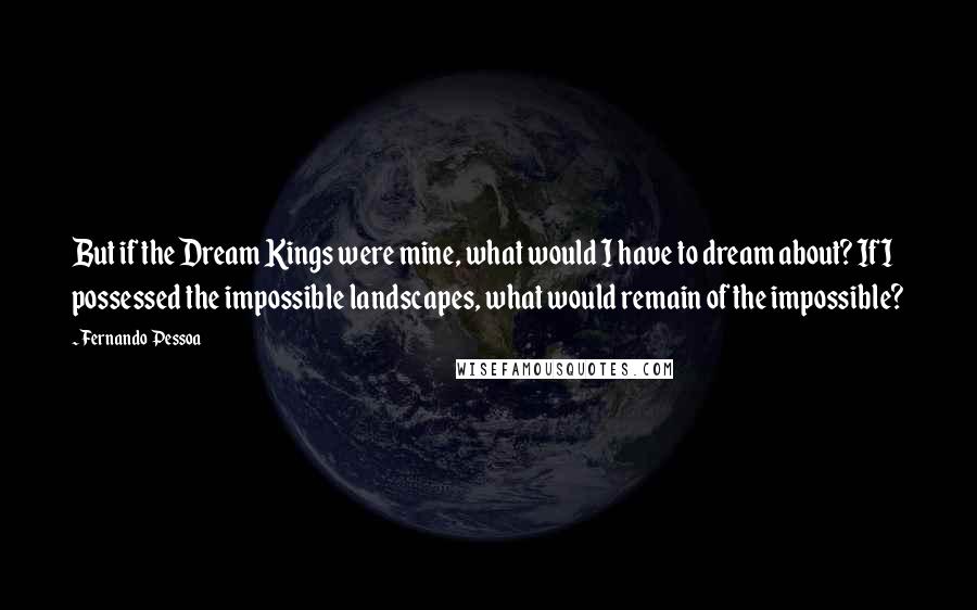 Fernando Pessoa Quotes: But if the Dream Kings were mine, what would I have to dream about? If I possessed the impossible landscapes, what would remain of the impossible?