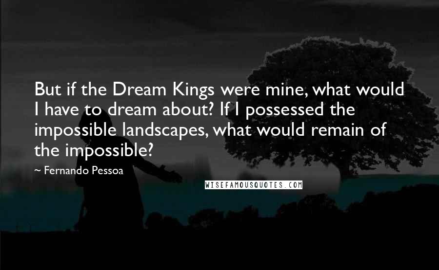 Fernando Pessoa Quotes: But if the Dream Kings were mine, what would I have to dream about? If I possessed the impossible landscapes, what would remain of the impossible?
