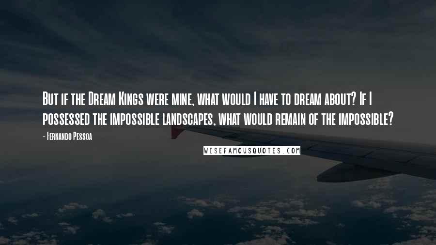 Fernando Pessoa Quotes: But if the Dream Kings were mine, what would I have to dream about? If I possessed the impossible landscapes, what would remain of the impossible?