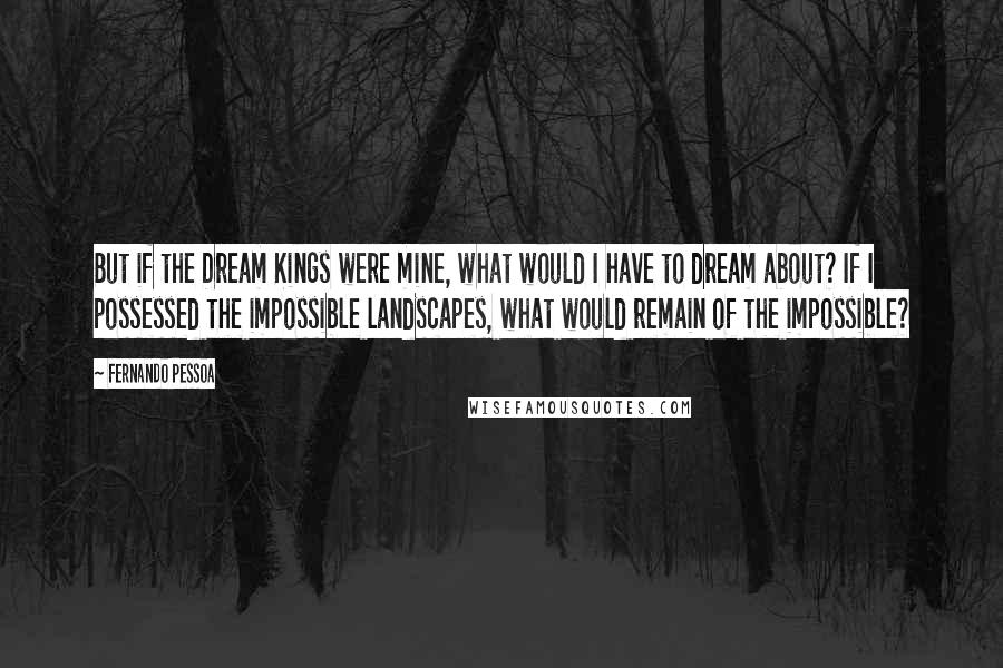 Fernando Pessoa Quotes: But if the Dream Kings were mine, what would I have to dream about? If I possessed the impossible landscapes, what would remain of the impossible?