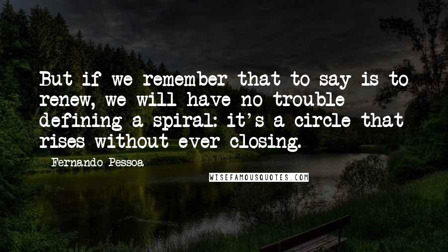 Fernando Pessoa Quotes: But if we remember that to say is to renew, we will have no trouble defining a spiral: it's a circle that rises without ever closing.