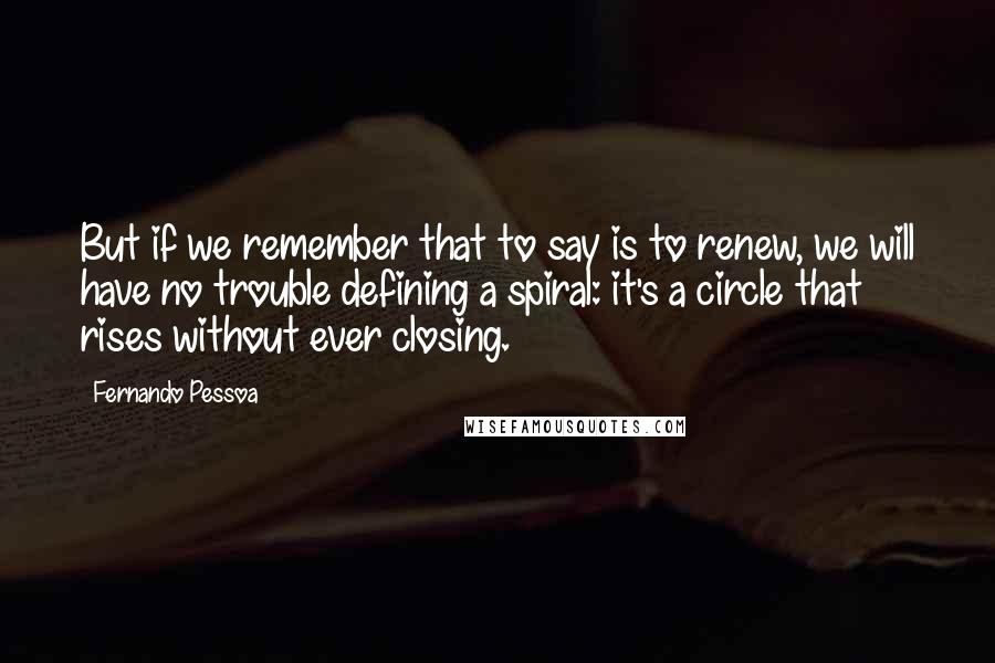 Fernando Pessoa Quotes: But if we remember that to say is to renew, we will have no trouble defining a spiral: it's a circle that rises without ever closing.