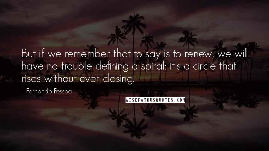 Fernando Pessoa Quotes: But if we remember that to say is to renew, we will have no trouble defining a spiral: it's a circle that rises without ever closing.