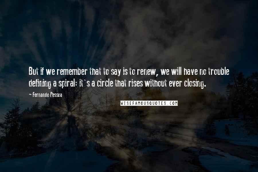 Fernando Pessoa Quotes: But if we remember that to say is to renew, we will have no trouble defining a spiral: it's a circle that rises without ever closing.