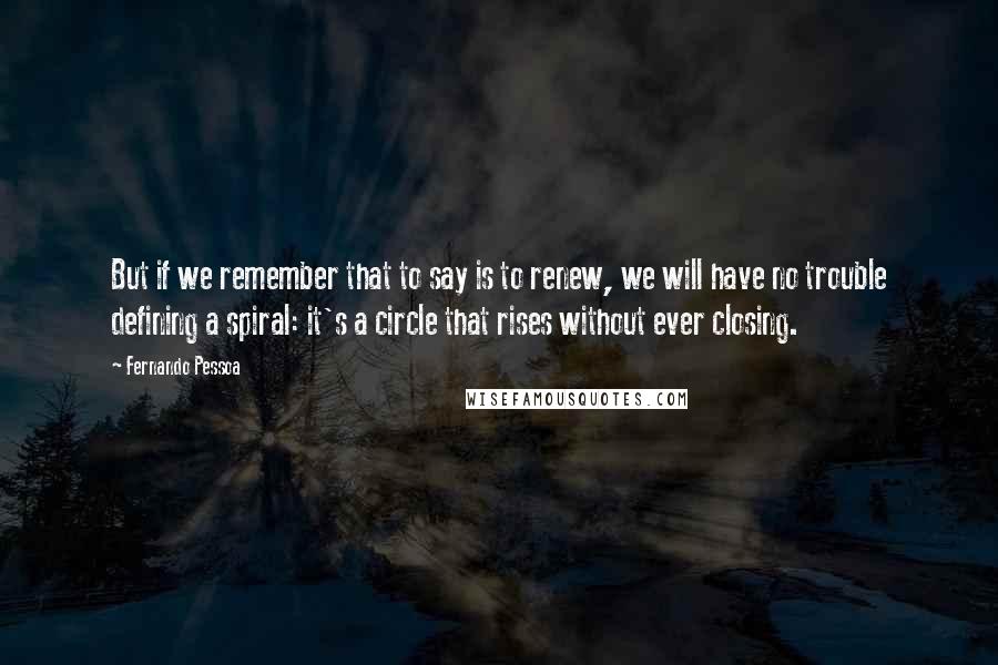 Fernando Pessoa Quotes: But if we remember that to say is to renew, we will have no trouble defining a spiral: it's a circle that rises without ever closing.