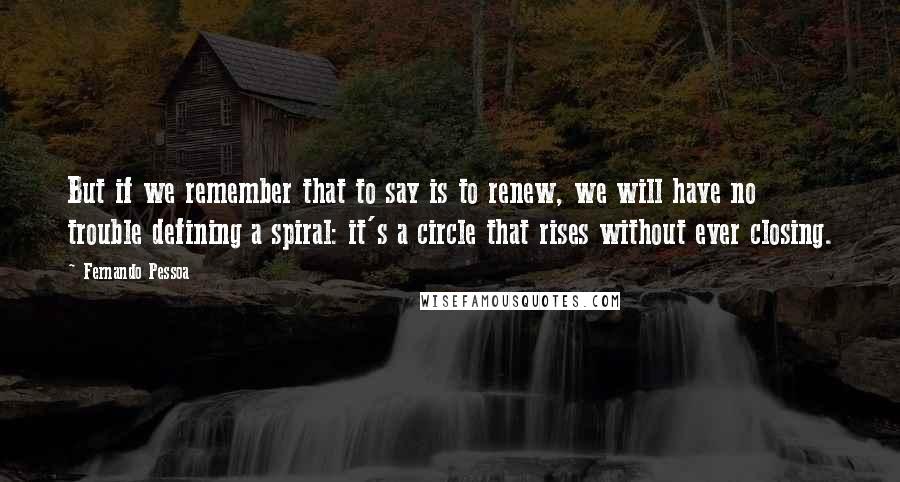 Fernando Pessoa Quotes: But if we remember that to say is to renew, we will have no trouble defining a spiral: it's a circle that rises without ever closing.