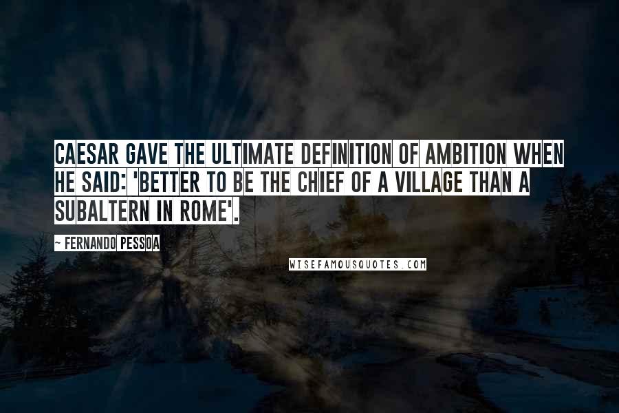 Fernando Pessoa Quotes: Caesar gave the ultimate definition of ambition when he said: 'Better to be the chief of a village than a subaltern in Rome'.