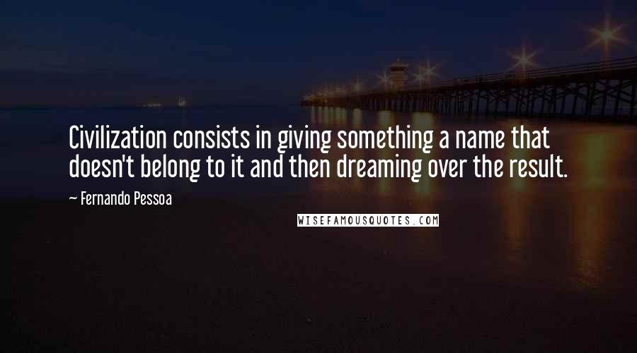 Fernando Pessoa Quotes: Civilization consists in giving something a name that doesn't belong to it and then dreaming over the result.