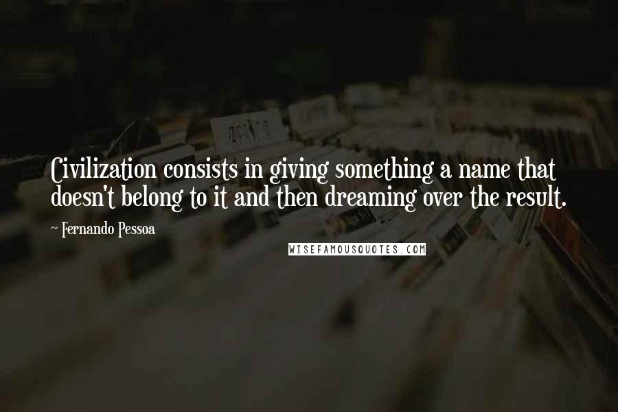 Fernando Pessoa Quotes: Civilization consists in giving something a name that doesn't belong to it and then dreaming over the result.