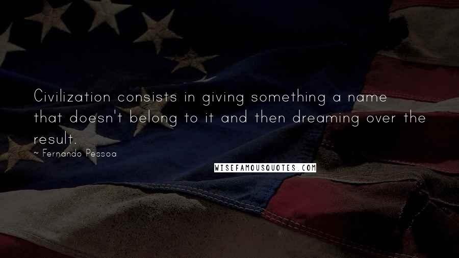 Fernando Pessoa Quotes: Civilization consists in giving something a name that doesn't belong to it and then dreaming over the result.