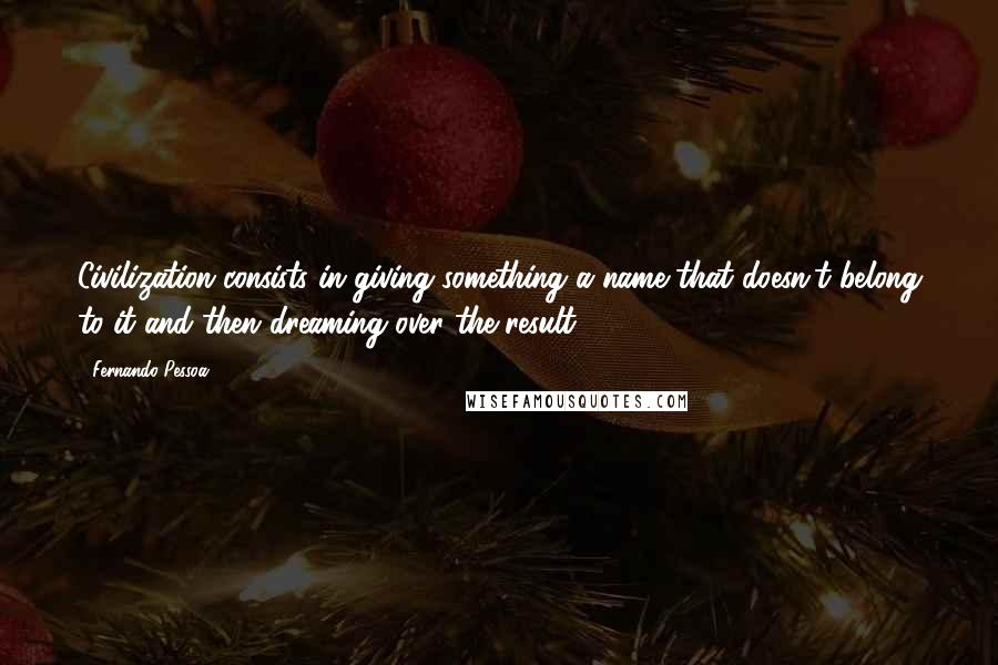 Fernando Pessoa Quotes: Civilization consists in giving something a name that doesn't belong to it and then dreaming over the result.