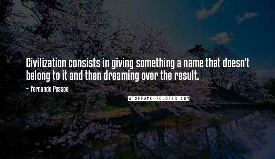 Fernando Pessoa Quotes: Civilization consists in giving something a name that doesn't belong to it and then dreaming over the result.