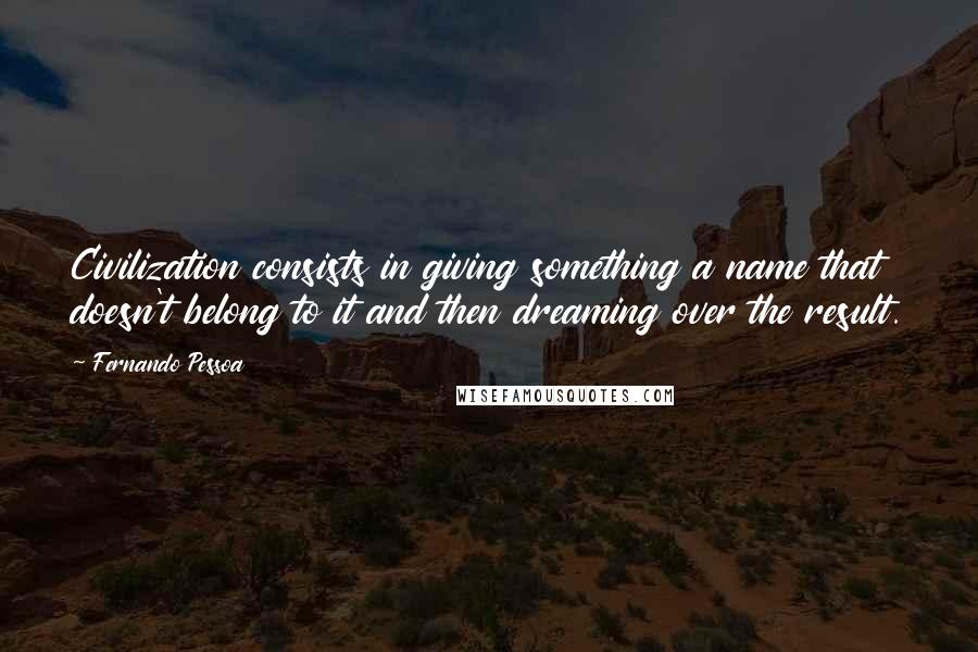 Fernando Pessoa Quotes: Civilization consists in giving something a name that doesn't belong to it and then dreaming over the result.