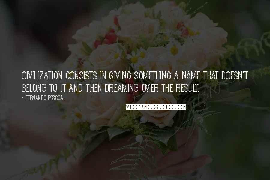 Fernando Pessoa Quotes: Civilization consists in giving something a name that doesn't belong to it and then dreaming over the result.