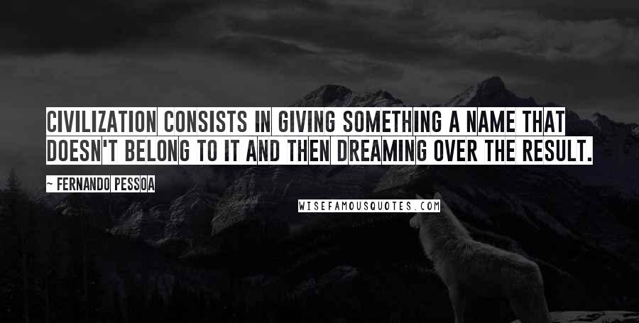 Fernando Pessoa Quotes: Civilization consists in giving something a name that doesn't belong to it and then dreaming over the result.