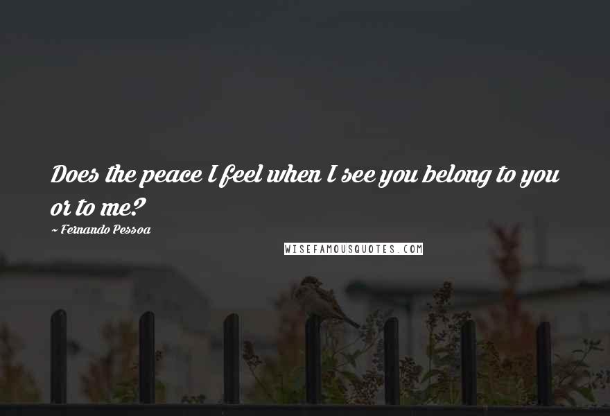 Fernando Pessoa Quotes: Does the peace I feel when I see you belong to you or to me?