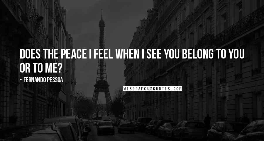 Fernando Pessoa Quotes: Does the peace I feel when I see you belong to you or to me?