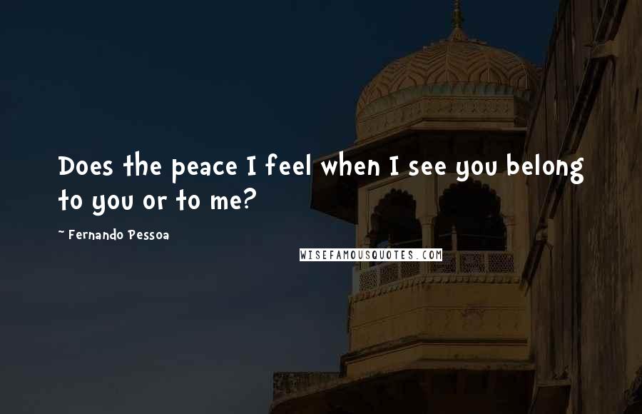 Fernando Pessoa Quotes: Does the peace I feel when I see you belong to you or to me?