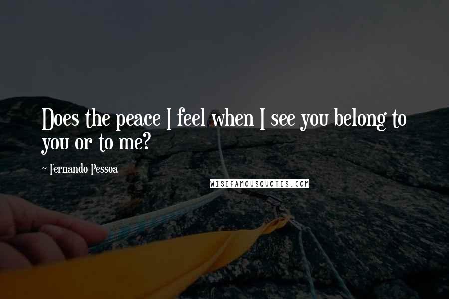 Fernando Pessoa Quotes: Does the peace I feel when I see you belong to you or to me?
