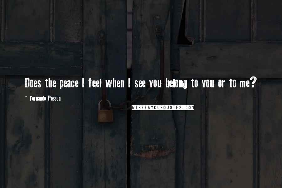 Fernando Pessoa Quotes: Does the peace I feel when I see you belong to you or to me?