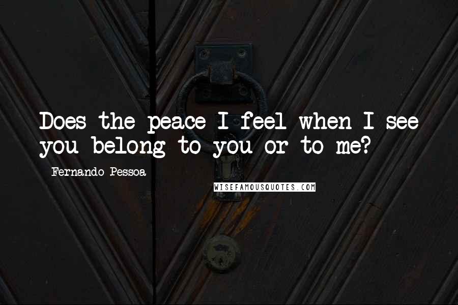 Fernando Pessoa Quotes: Does the peace I feel when I see you belong to you or to me?