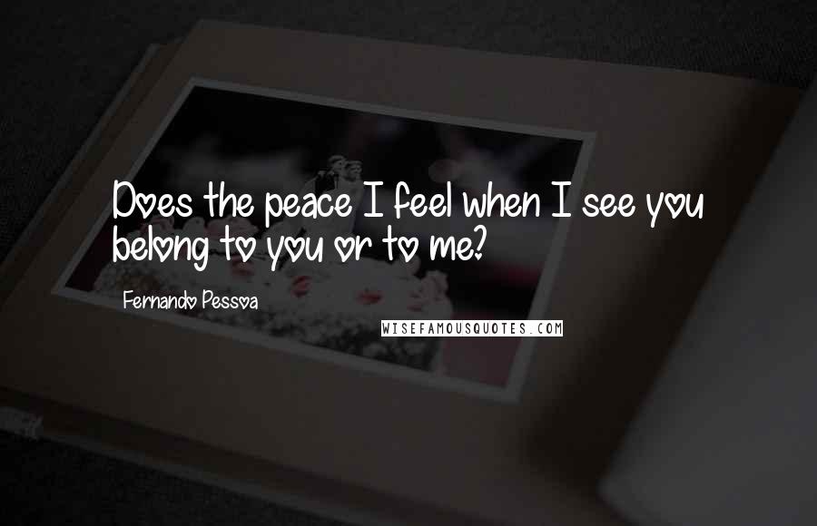 Fernando Pessoa Quotes: Does the peace I feel when I see you belong to you or to me?