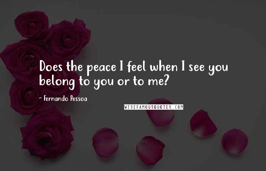 Fernando Pessoa Quotes: Does the peace I feel when I see you belong to you or to me?