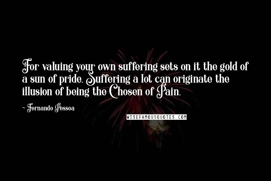 Fernando Pessoa Quotes: For valuing your own suffering sets on it the gold of a sun of pride. Suffering a lot can originate the illusion of being the Chosen of Pain.