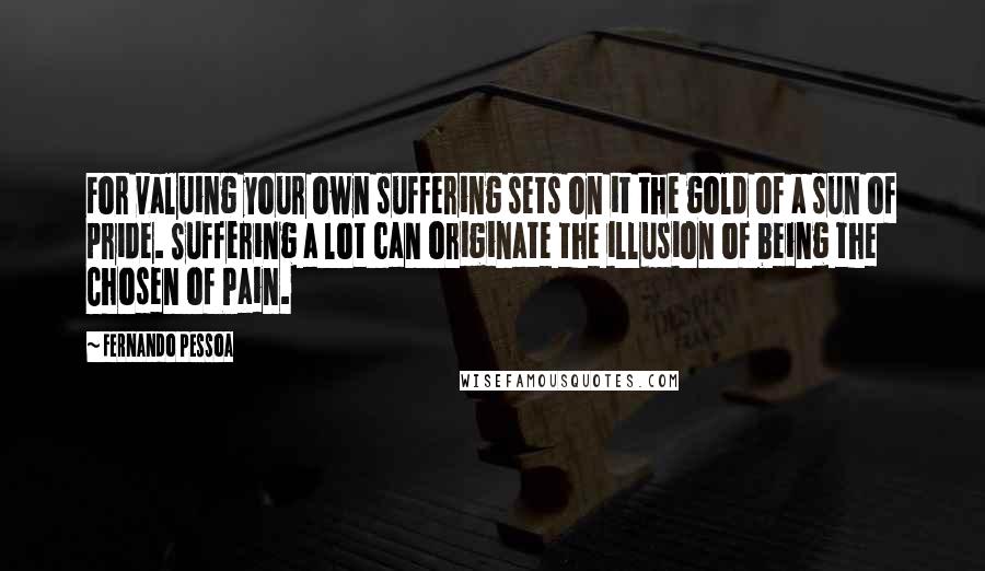 Fernando Pessoa Quotes: For valuing your own suffering sets on it the gold of a sun of pride. Suffering a lot can originate the illusion of being the Chosen of Pain.