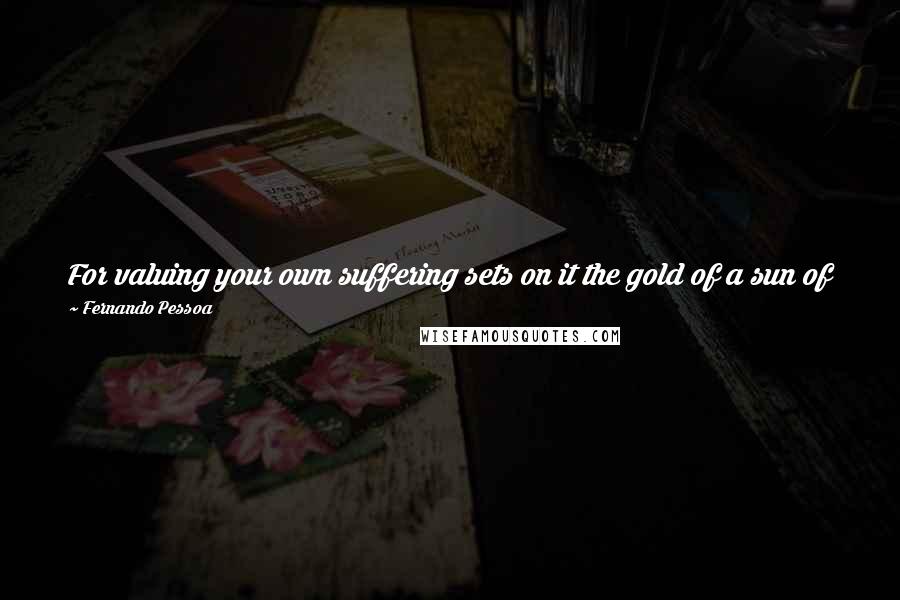 Fernando Pessoa Quotes: For valuing your own suffering sets on it the gold of a sun of pride. Suffering a lot can originate the illusion of being the Chosen of Pain.