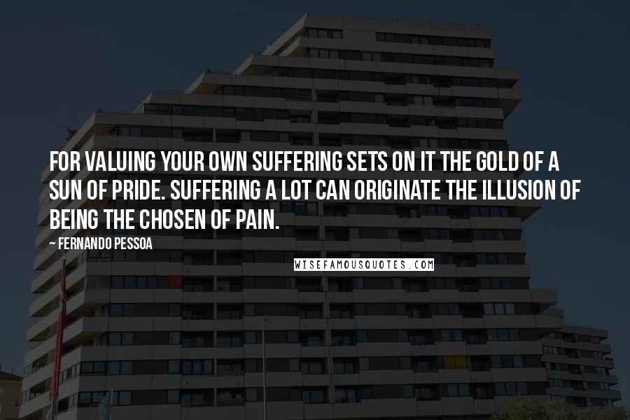 Fernando Pessoa Quotes: For valuing your own suffering sets on it the gold of a sun of pride. Suffering a lot can originate the illusion of being the Chosen of Pain.