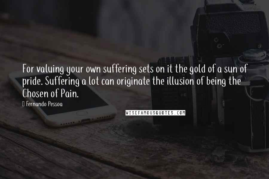 Fernando Pessoa Quotes: For valuing your own suffering sets on it the gold of a sun of pride. Suffering a lot can originate the illusion of being the Chosen of Pain.