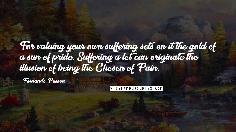 Fernando Pessoa Quotes: For valuing your own suffering sets on it the gold of a sun of pride. Suffering a lot can originate the illusion of being the Chosen of Pain.