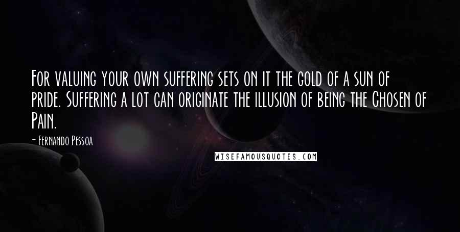 Fernando Pessoa Quotes: For valuing your own suffering sets on it the gold of a sun of pride. Suffering a lot can originate the illusion of being the Chosen of Pain.