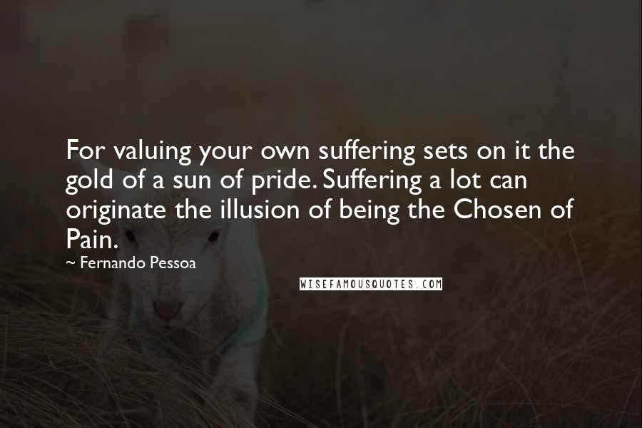 Fernando Pessoa Quotes: For valuing your own suffering sets on it the gold of a sun of pride. Suffering a lot can originate the illusion of being the Chosen of Pain.