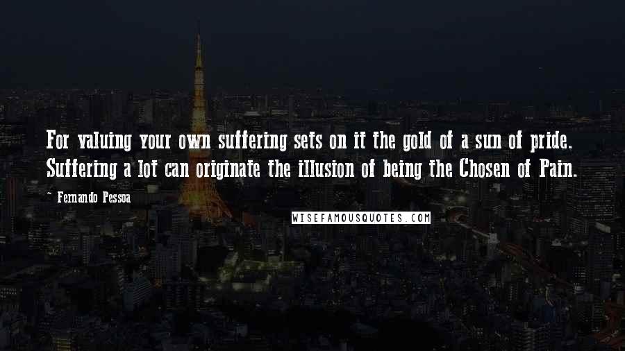 Fernando Pessoa Quotes: For valuing your own suffering sets on it the gold of a sun of pride. Suffering a lot can originate the illusion of being the Chosen of Pain.