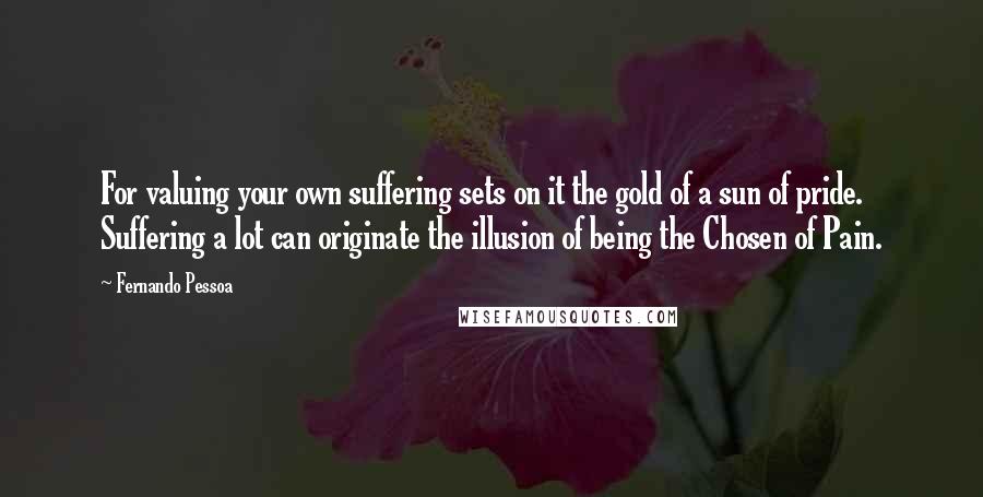 Fernando Pessoa Quotes: For valuing your own suffering sets on it the gold of a sun of pride. Suffering a lot can originate the illusion of being the Chosen of Pain.