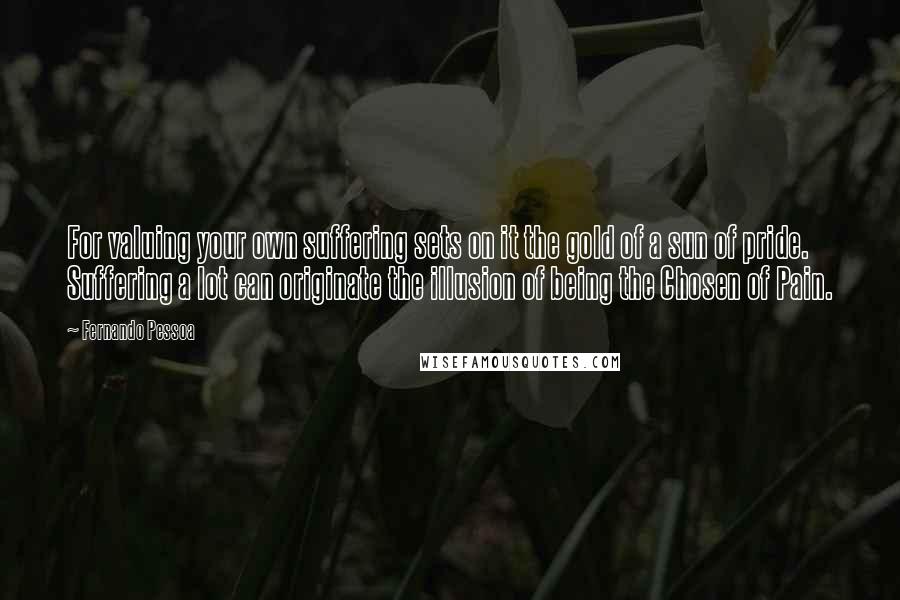 Fernando Pessoa Quotes: For valuing your own suffering sets on it the gold of a sun of pride. Suffering a lot can originate the illusion of being the Chosen of Pain.