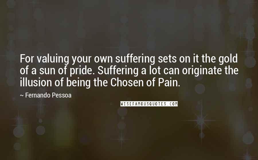 Fernando Pessoa Quotes: For valuing your own suffering sets on it the gold of a sun of pride. Suffering a lot can originate the illusion of being the Chosen of Pain.