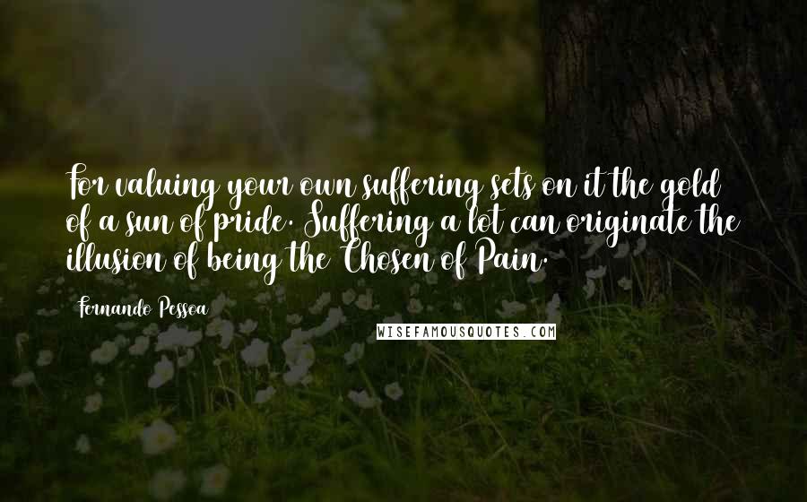 Fernando Pessoa Quotes: For valuing your own suffering sets on it the gold of a sun of pride. Suffering a lot can originate the illusion of being the Chosen of Pain.