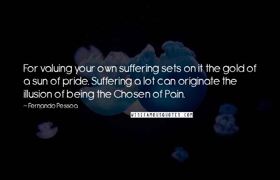 Fernando Pessoa Quotes: For valuing your own suffering sets on it the gold of a sun of pride. Suffering a lot can originate the illusion of being the Chosen of Pain.