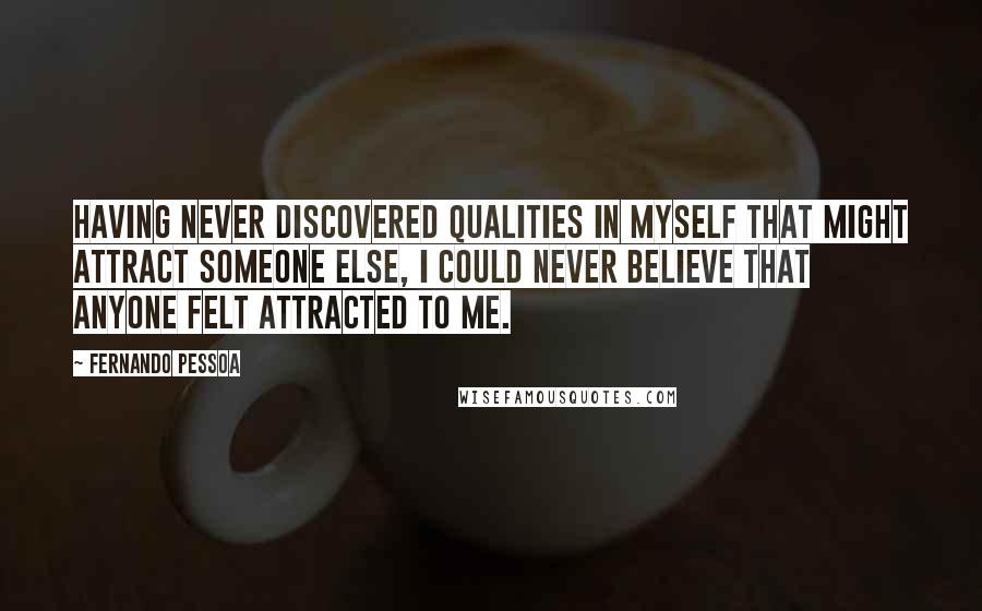 Fernando Pessoa Quotes: Having never discovered qualities in myself that might attract someone else, I could never believe that anyone felt attracted to me.