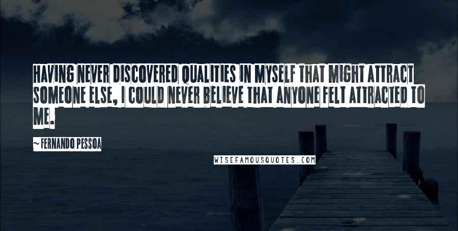 Fernando Pessoa Quotes: Having never discovered qualities in myself that might attract someone else, I could never believe that anyone felt attracted to me.