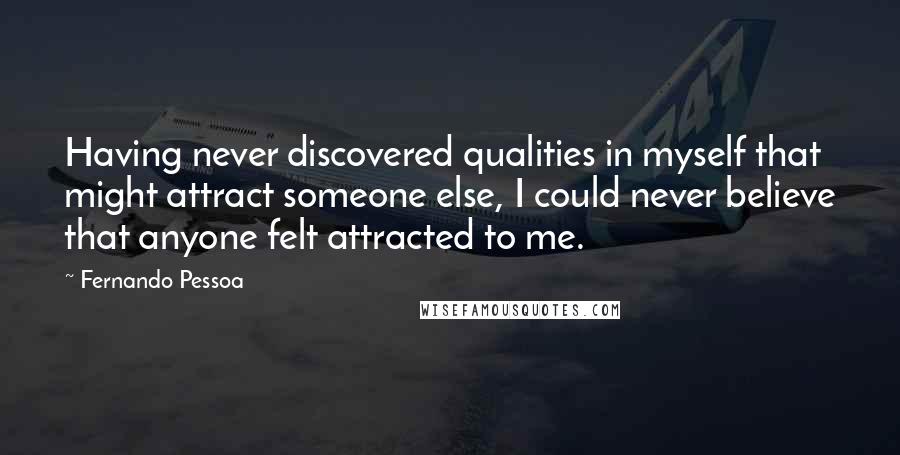 Fernando Pessoa Quotes: Having never discovered qualities in myself that might attract someone else, I could never believe that anyone felt attracted to me.